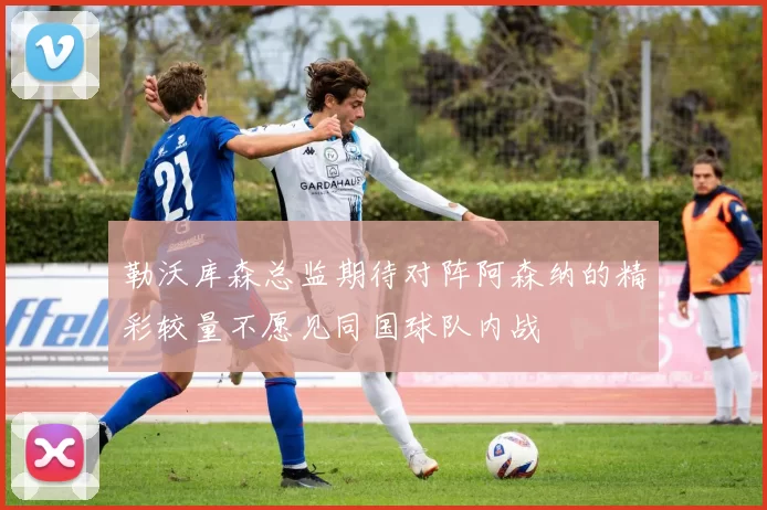 勒沃库森总监期待对阵阿森纳的精彩较量不愿见同国球队内战