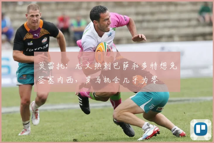 莫雷托：尤文热刺巴萨和多特想免签塞内西，罗马机会几乎为零