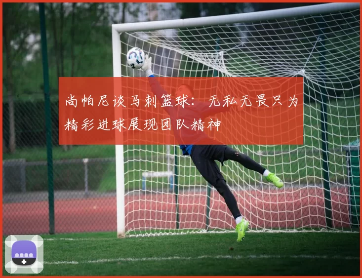 尚帕尼谈马刺篮球：无私无畏只为精彩进球展现团队精神