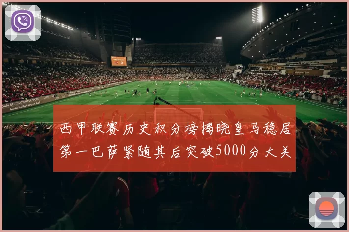 西甲联赛历史积分榜揭晓皇马稳居第一巴萨紧随其后突破5000分大关
