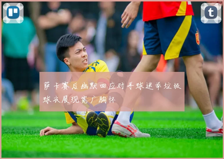 萨卡赛后幽默回应对手球迷举垃圾球衣展现宽广胸怀