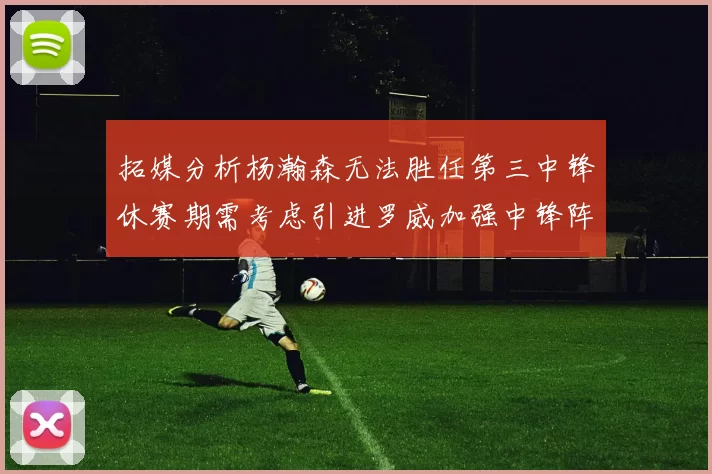 拓媒分析杨瀚森无法胜任第三中锋休赛期需考虑引进罗威加强中锋阵容