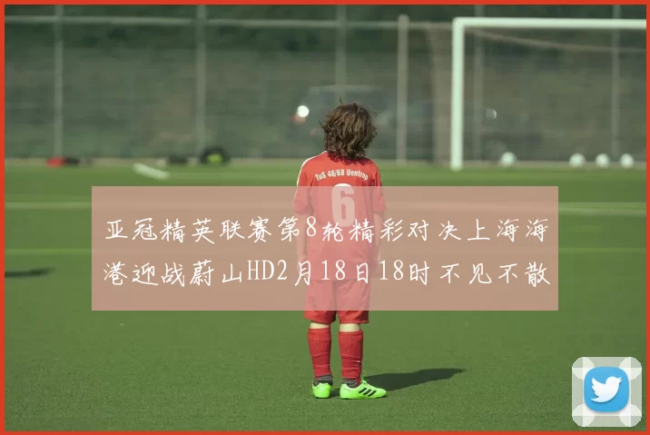 亚冠精英联赛第8轮精彩对决上海海港迎战蔚山HD2月18日18时不见不散