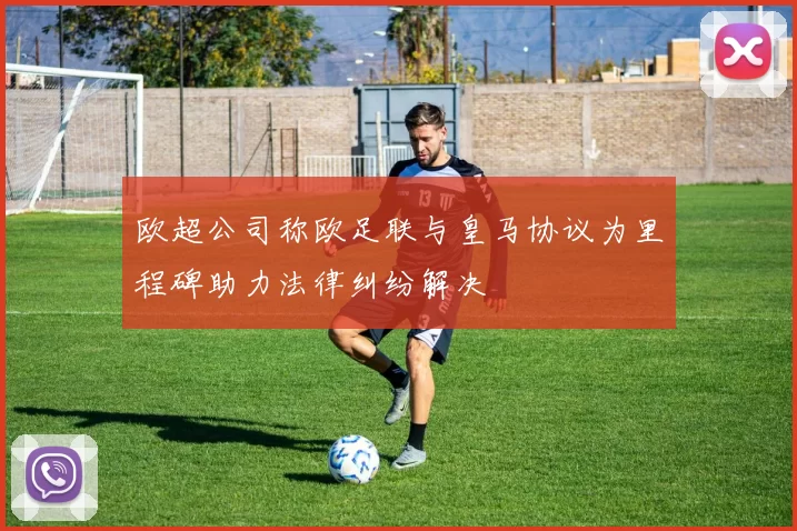 欧超公司称欧足联与皇马协议为里程碑助力法律纠纷解决