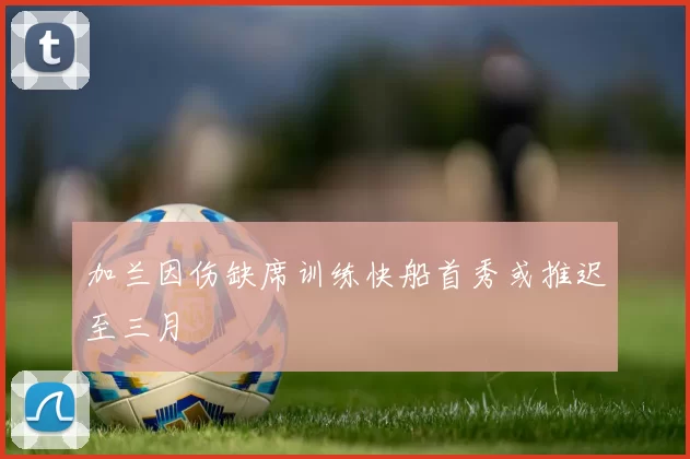 加兰因伤缺席训练快船首秀或推迟至三月