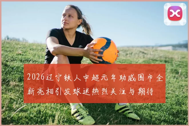 2026辽宁铁人中超元年助威围巾全新亮相引发球迷热烈关注与期待