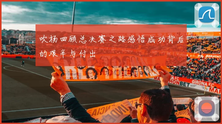 吹杨回顾总决赛之路感悟成功背后的艰辛与付出