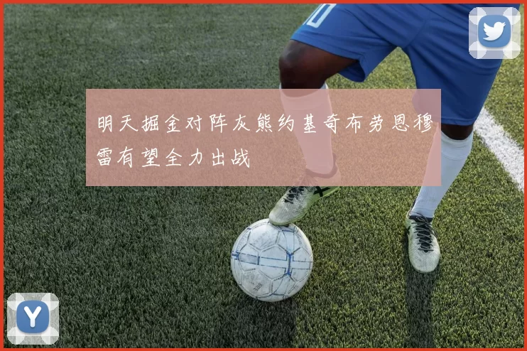 明天掘金对阵灰熊约基奇布劳恩穆雷有望全力出战