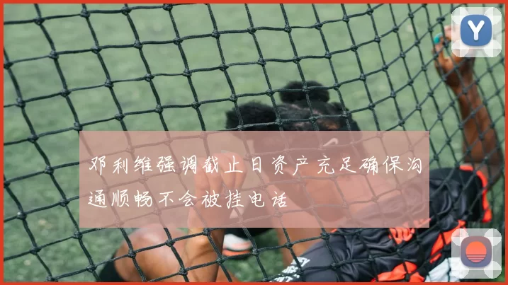 邓利维强调截止日资产充足确保沟通顺畅不会被挂电话