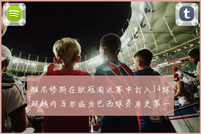 维尼修斯在欧冠淘汰赛中打入14球超越内马尔成为巴西球员历史第一人