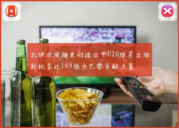 扎伊尔埃梅里创造法甲U20球员出场新纪录达169场为巴黎贡献力量