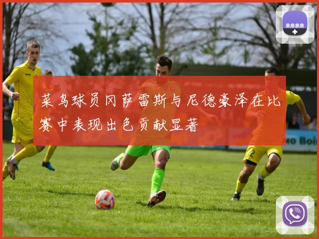 菜鸟球员冈萨雷斯与尼德豪泽在比赛中表现出色贡献显著