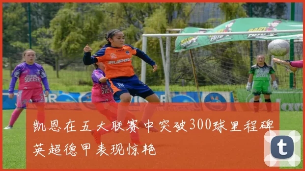 凯恩在五大联赛中突破300球里程碑英超德甲表现惊艳