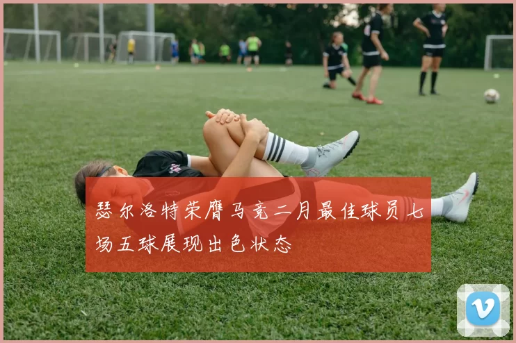 瑟尔洛特荣膺马竞二月最佳球员七场五球展现出色状态