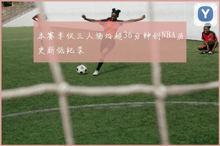 本赛季仅三人场均超36分钟创NBA历史新低纪录