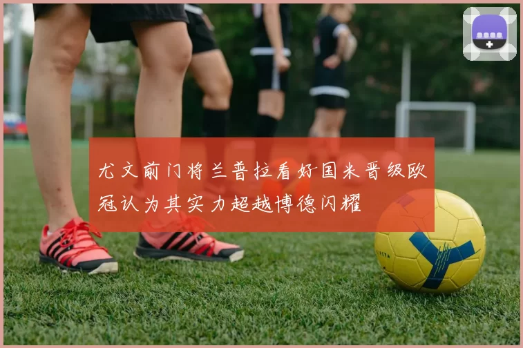 尤文前门将兰普拉看好国米晋级欧冠认为其实力超越博德闪耀