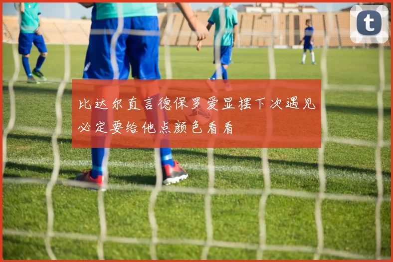 比达尔直言德保罗爱显摆下次遇见必定要给他点颜色看看