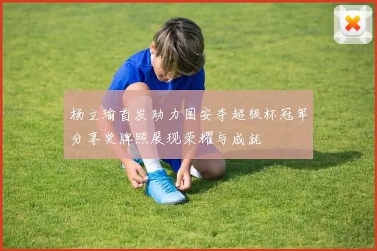 杨立瑜首发助力国安夺超级杯冠军分享奖牌照展现荣耀与成就