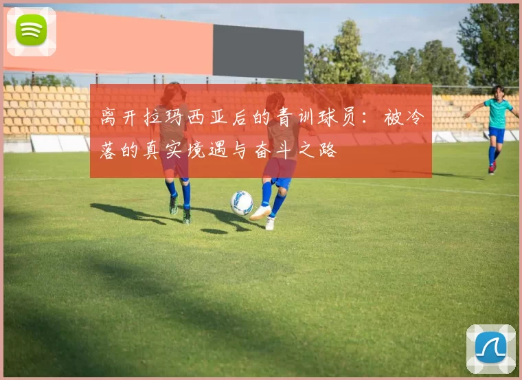 离开拉玛西亚后的青训球员：被冷落的真实境遇与奋斗之路