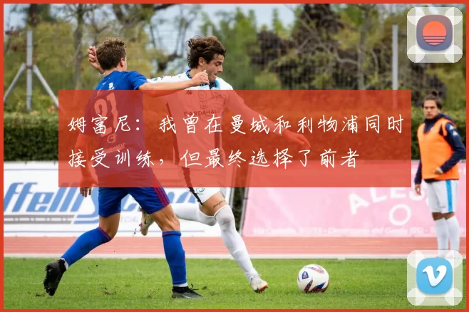 姆富尼：我曾在曼城和利物浦同时接受训练，但最终选择了前者