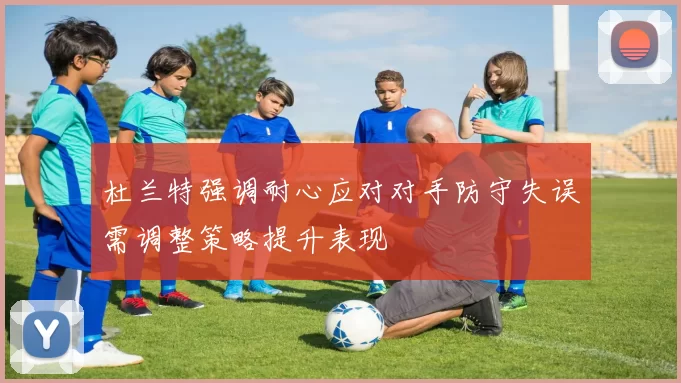 杜兰特强调耐心应对对手防守失误需调整策略提升表现