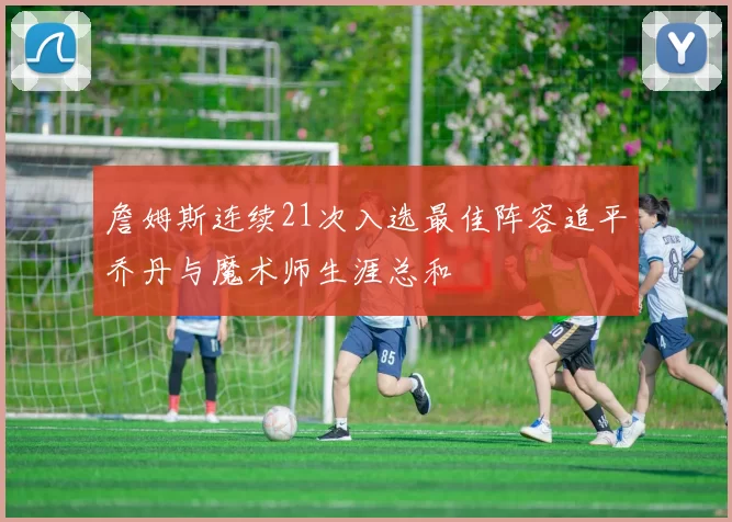 詹姆斯连续21次入选最佳阵容追平乔丹与魔术师生涯总和
