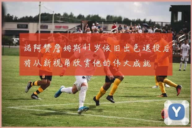 诺阿赞詹姆斯41岁依旧出色退役后将从新视角欣赏他的伟大成就