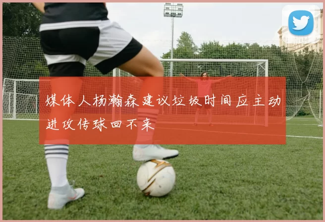 媒体人杨瀚森建议垃圾时间应主动进攻传球回不来