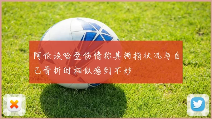 阿伦谈哈登伤情称其拇指状况与自己骨折时相似感到不妙