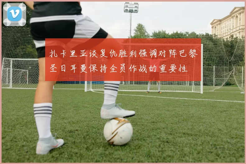 扎卡里亚谈复仇胜利强调对阵巴黎圣日耳曼保持全员作战的重要性