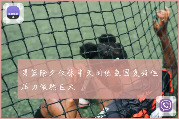 男篮除夕仅休半天训练氛围良好但压力依然巨大