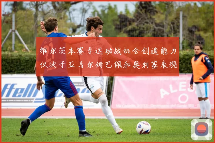 维尔茨本赛季运动战机会创造能力仅次于亚马尔姆巴佩和奥利塞表现突出