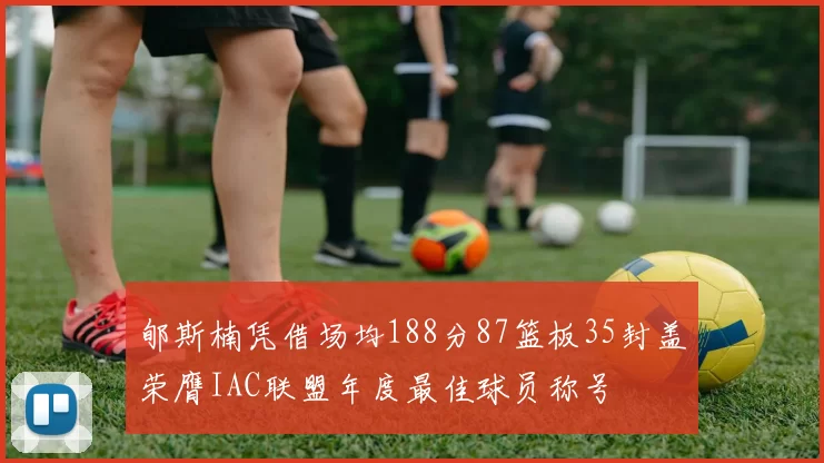 郇斯楠凭借场均188分87篮板35封盖荣膺IAC联盟年度最佳球员称号