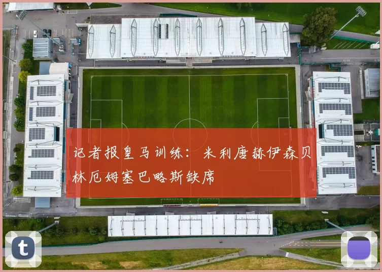 记者报皇马训练：米利唐赫伊森贝林厄姆塞巴略斯缺席